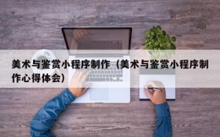 东方美术与鉴赏小程序制作（美术与鉴赏小程序制作心得体会）